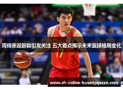 周琦重返新疆引发关注 五大看点揭示未来篮球格局变化