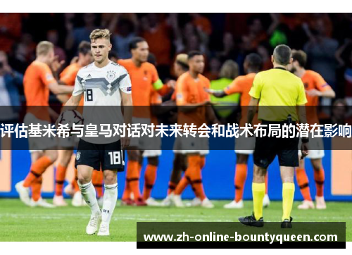 评估基米希与皇马对话对未来转会和战术布局的潜在影响