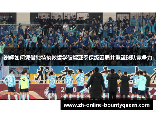 谢晖如何凭借独特执教哲学破解亚泰保级困局并重塑球队竞争力