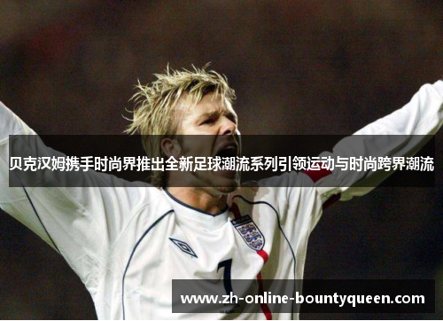 贝克汉姆携手时尚界推出全新足球潮流系列引领运动与时尚跨界潮流