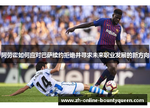 阿劳霍如何应对巴萨续约拒绝并寻求未来职业发展的新方向