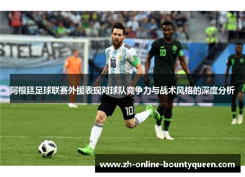 阿根廷足球联赛外援表现对球队竞争力与战术风格的深度分析