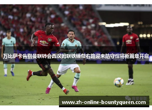 万比萨卡告别曼联转会西汉姆联铁锤帮右路迎来防守悍将新篇章开启