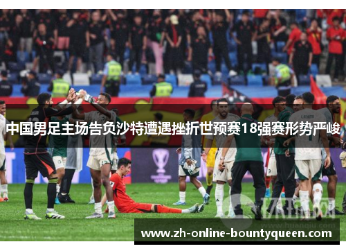 中国男足主场告负沙特遭遇挫折世预赛18强赛形势严峻