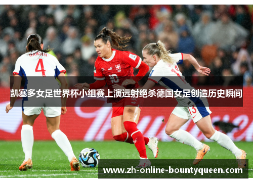 凯塞多女足世界杯小组赛上演远射绝杀德国女足创造历史瞬间