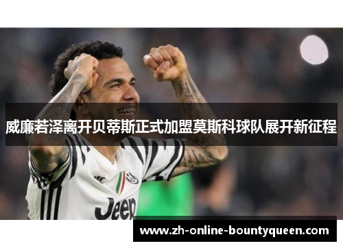 威廉若泽离开贝蒂斯正式加盟莫斯科球队展开新征程