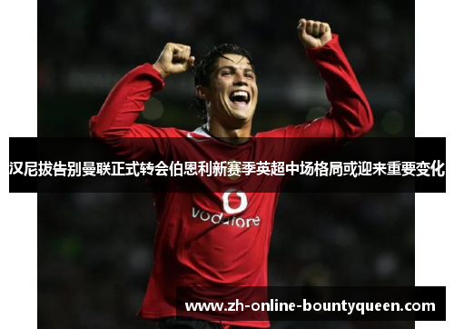 汉尼拔告别曼联正式转会伯恩利新赛季英超中场格局或迎来重要变化