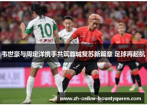 韦世豪与周定洋携手共筑蓉城复苏新篇章 足球再起航